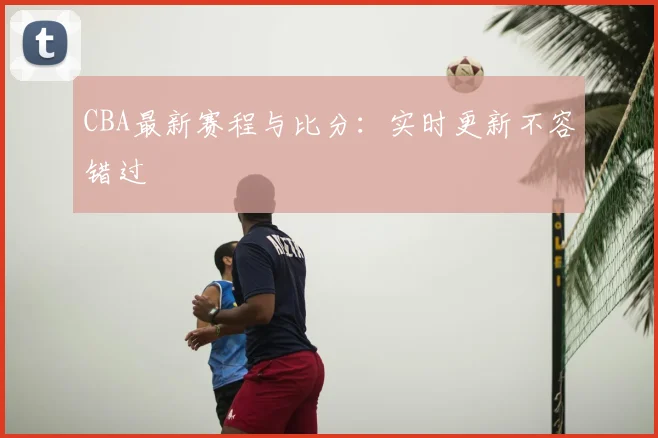CBA最新赛程与比分：实时更新不容错过