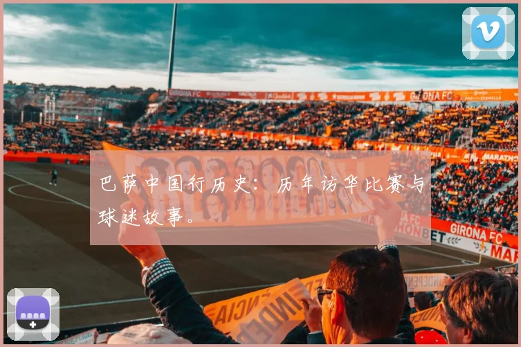 巴萨中国行历史:历年访华比赛与球迷故事。