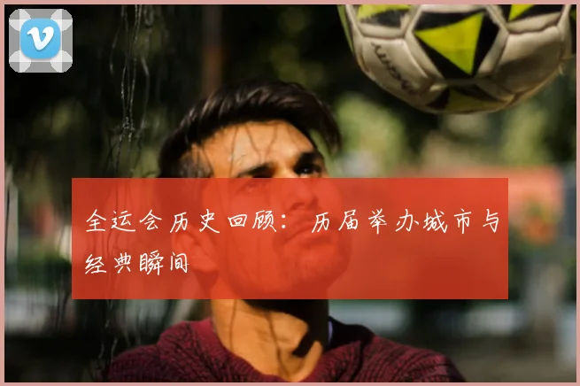 全运会历史回顾:历届举办城市与经典瞬间