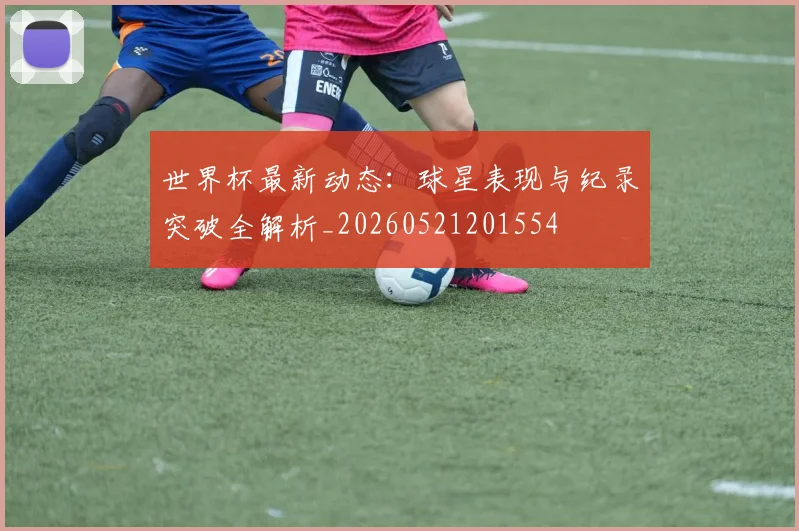世界杯最新动态：球星表现与纪录突破全解析_20260521201554