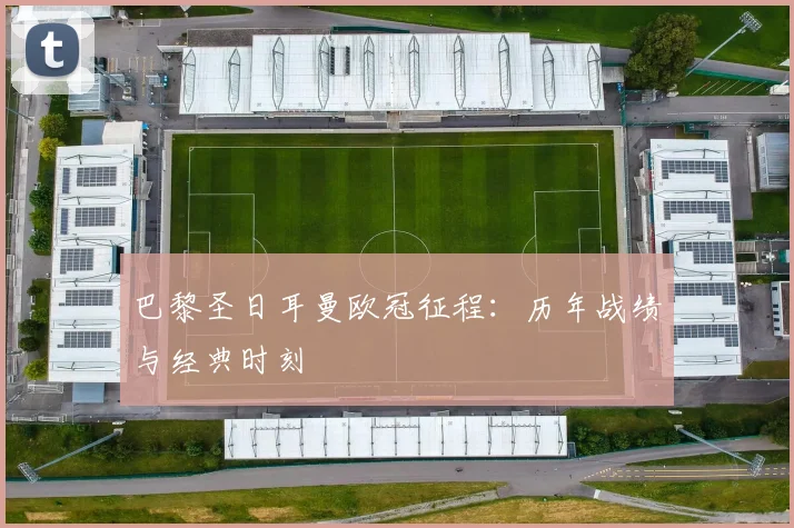 巴黎圣日耳曼欧冠征程：历年战绩与经典时刻