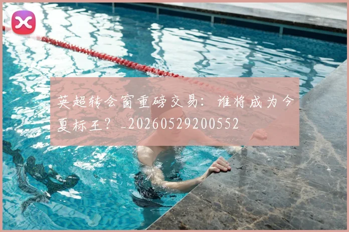 英超转会窗重磅交易：谁将成为今夏标王？_20260529200552